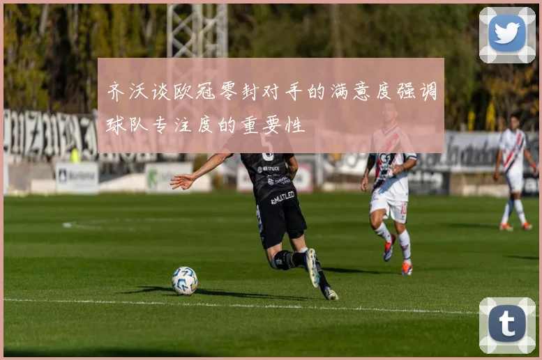 齐沃谈欧冠零封对手的满意度强调球队专注度的重要性