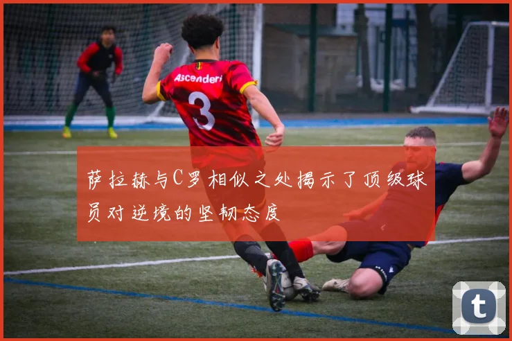 萨拉赫与C罗相似之处揭示了顶级球员对逆境的坚韧态度