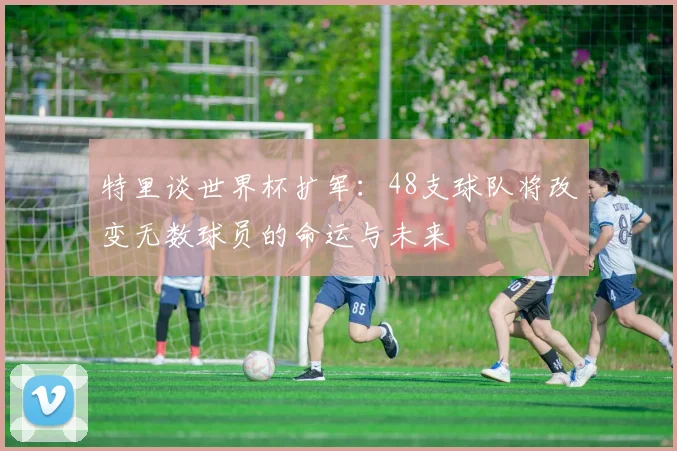 特里谈世界杯扩军：48支球队将改变无数球员的命运与未来