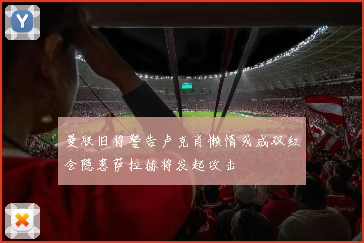 曼联旧将警告卢克肖懒惰或成双红会隐患萨拉赫将发起攻击