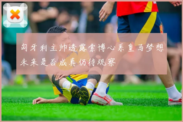 匈牙利主帅透露索博心系皇马梦想未来是否成真仍待观察