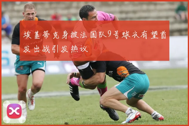 埃基蒂克身披法国队9号球衣有望首发出战引发热议