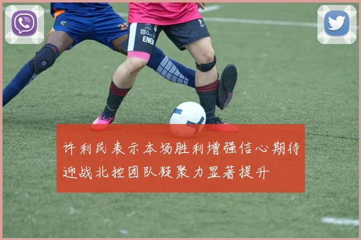 许利民表示本场胜利增强信心期待迎战北控团队凝聚力显著提升