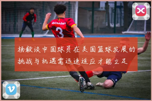 杨毅谈中国球员在美国篮球发展的挑战与机遇需迅速适应才能立足