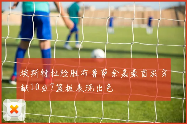 埃斯特拉险胜布鲁萨余嘉豪首发贡献10分7篮板表现出色