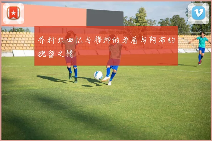 乔科尔回忆与穆帅的矛盾与阿布的挽留之情