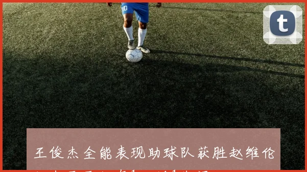 王俊杰全能表现助球队获胜赵维伦状态平平仅有1犯规1失误