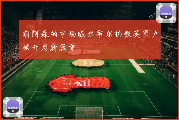 前阿森纳中场威尔希尔执教英甲卢顿开启新篇章