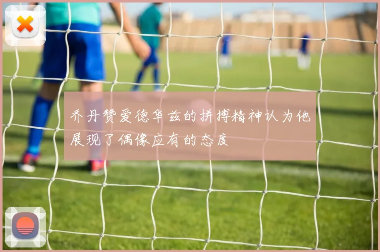 乔丹赞爱德华兹的拼搏精神认为他展现了偶像应有的态度