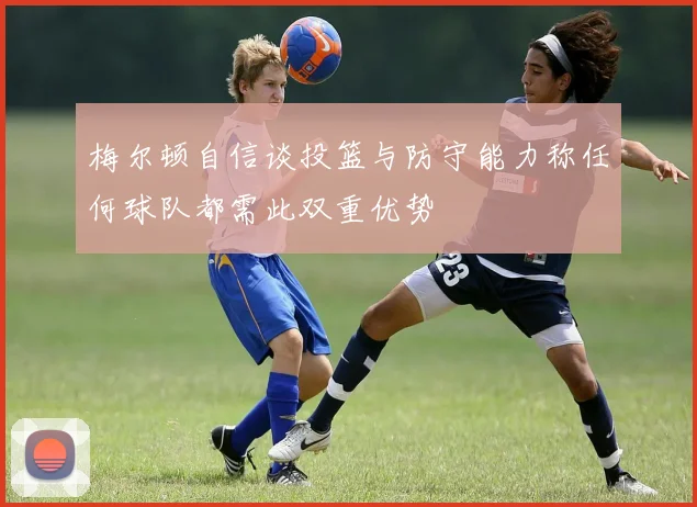 梅尔顿自信谈投篮与防守能力称任何球队都需此双重优势