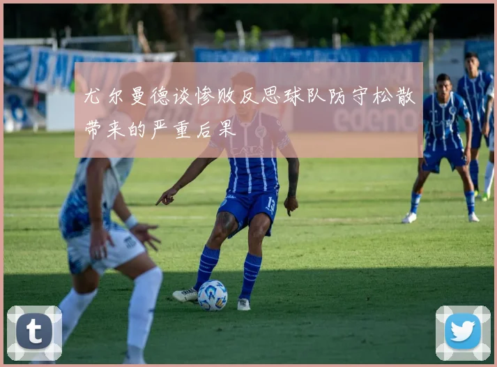 尤尔曼德谈惨败反思球队防守松散带来的严重后果