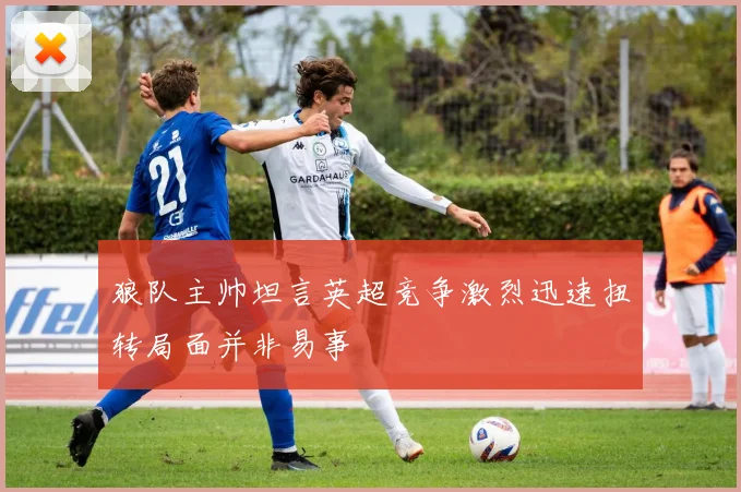 狼队主帅坦言英超竞争激烈迅速扭转局面并非易事