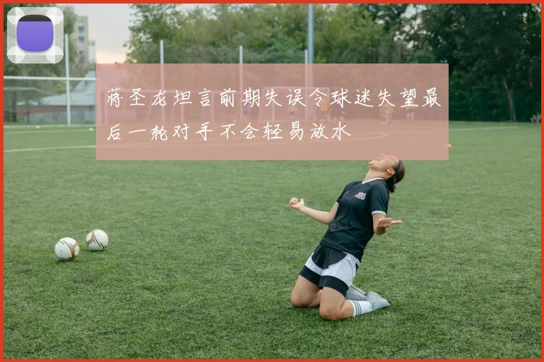 蒋圣龙坦言前期失误令球迷失望最后一轮对手不会轻易放水