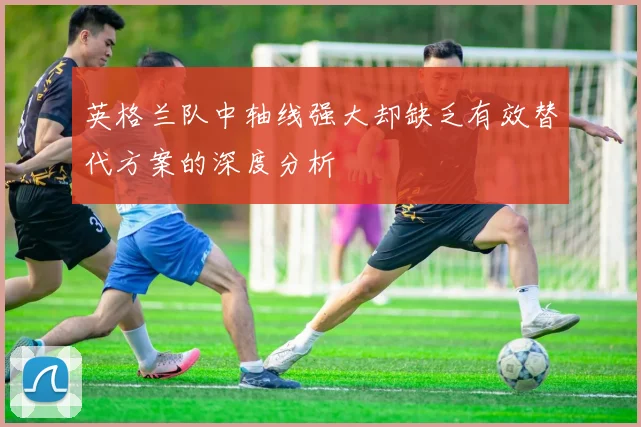 英格兰队中轴线强大却缺乏有效替代方案的深度分析