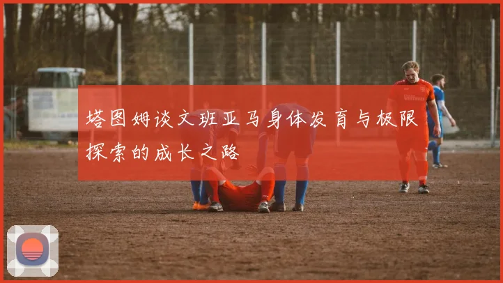 塔图姆谈文班亚马身体发育与极限探索的成长之路