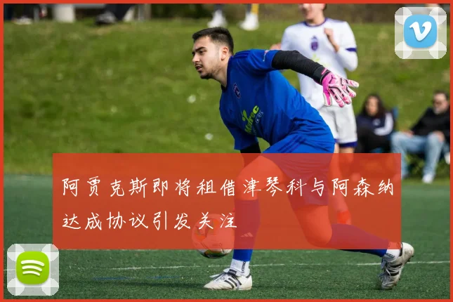 阿贾克斯即将租借津琴科与阿森纳达成协议引发关注