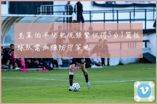 克莱伯半场犯规频繁仅得5分1篮板球队需加强防守策略
