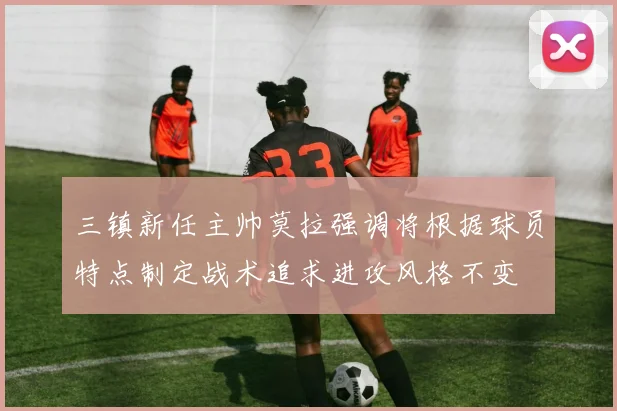 三镇新任主帅莫拉强调将根据球员特点制定战术追求进攻风格不变