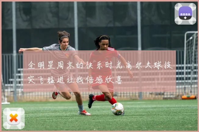 全明星周末的快乐时光高尔夫球技突飞猛进让我倍感欣喜