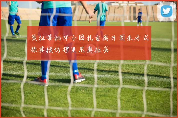 莫拉蒂批评小因扎吉离开国米方式称其模仿穆里尼奥拙劣