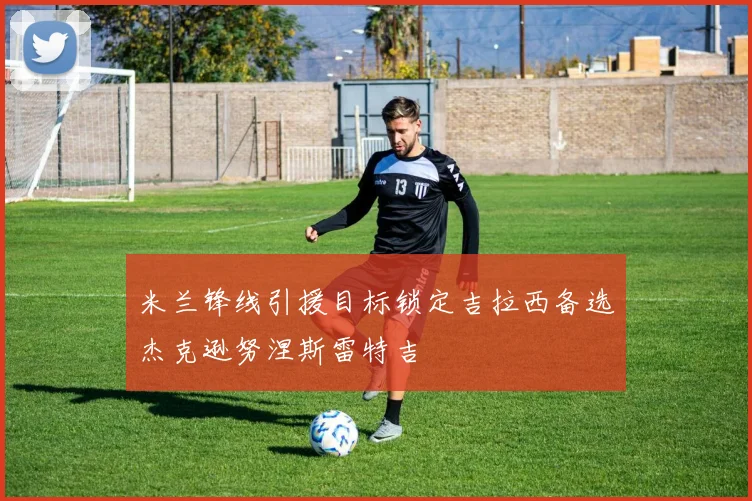 米兰锋线引援目标锁定吉拉西备选杰克逊努涅斯雷特吉