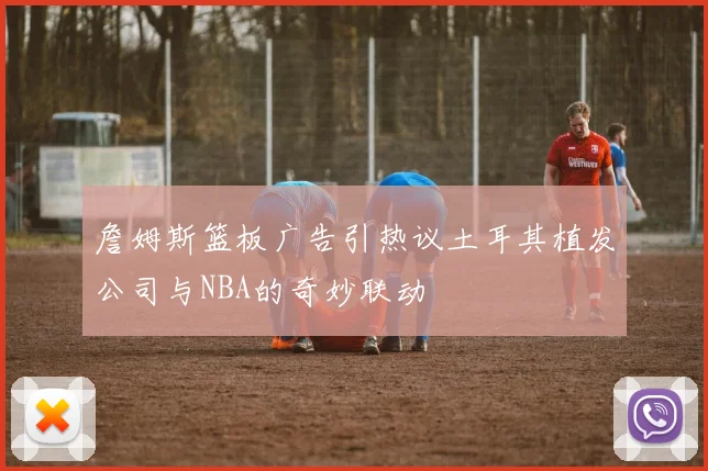 詹姆斯篮板广告引热议土耳其植发公司与NBA的奇妙联动