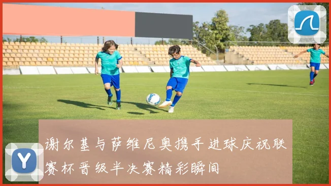 谢尔基与萨维尼奥携手进球庆祝联赛杯晋级半决赛精彩瞬间