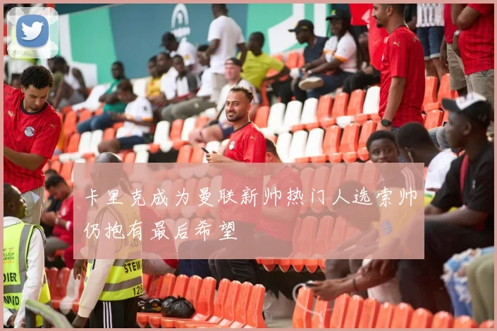 卡里克成为曼联新帅热门人选索帅仍抱有最后希望