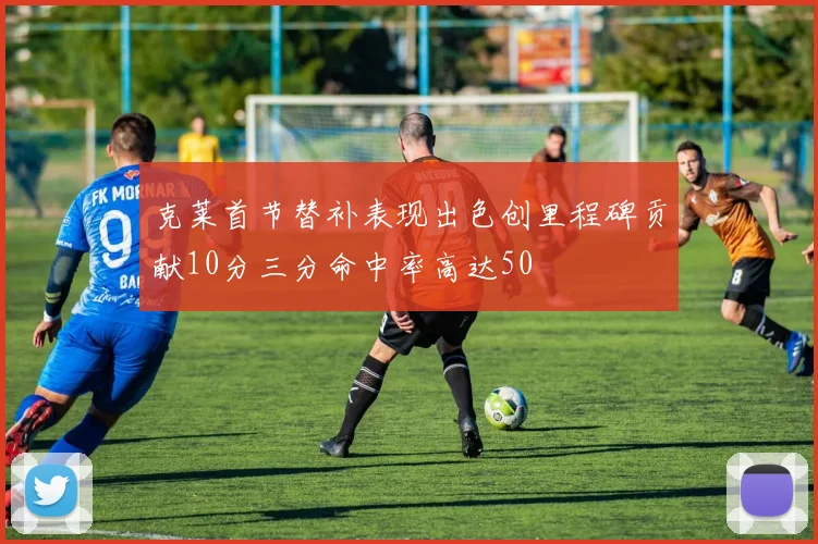 克莱首节替补表现出色创里程碑贡献10分三分命中率高达50