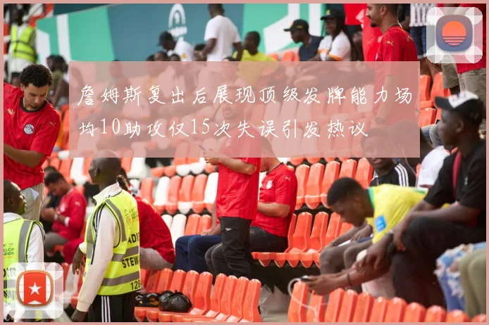 詹姆斯复出后展现顶级发牌能力场均10助攻仅15次失误引发热议